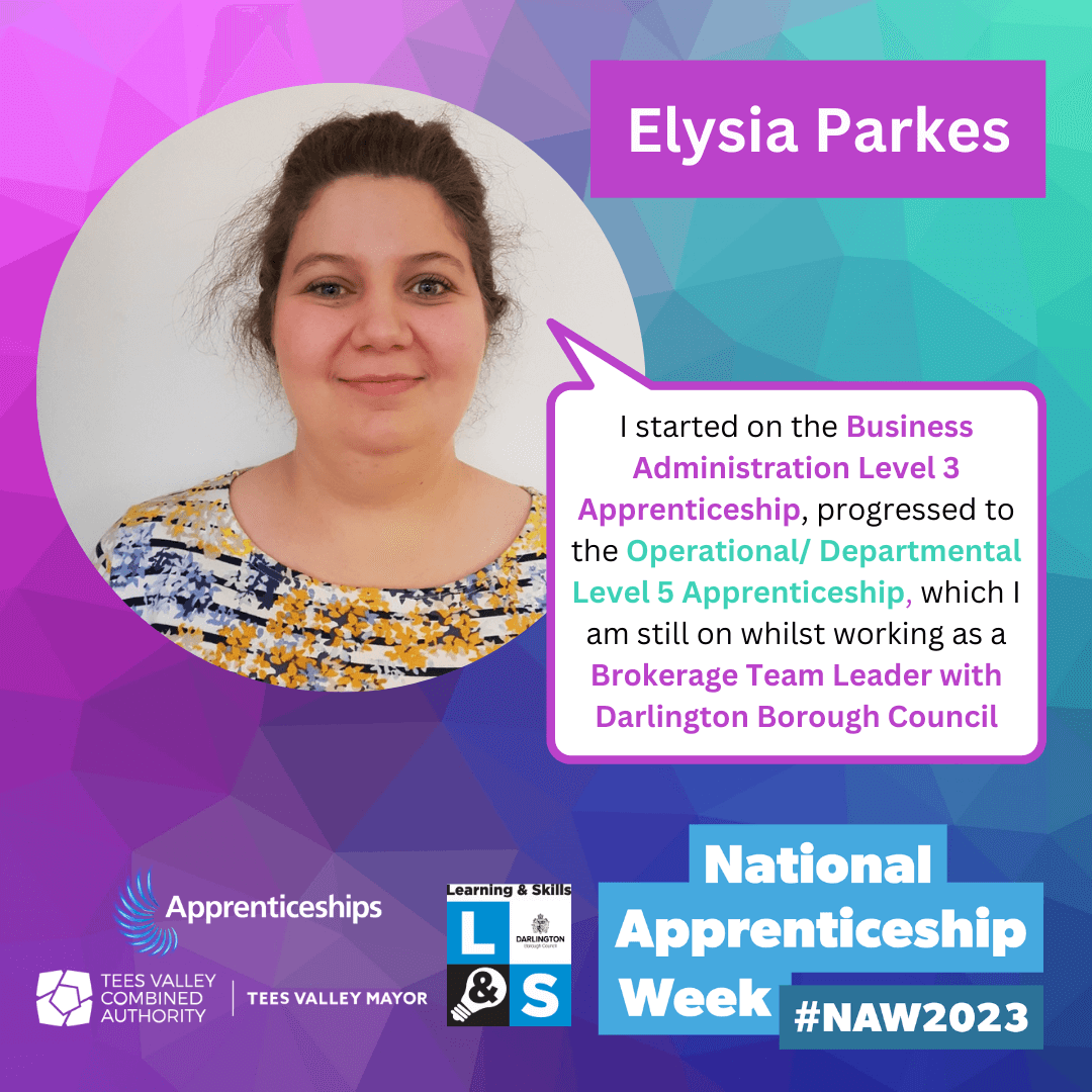 Elysia Parkes - I started on the Business Administration Level 3 Apprenticeship, progressed to the Operational/Departmental Level 5 Apprenticeship, which I am still on whilst working as a Brokerage Team Leader with Darlington Borough Council