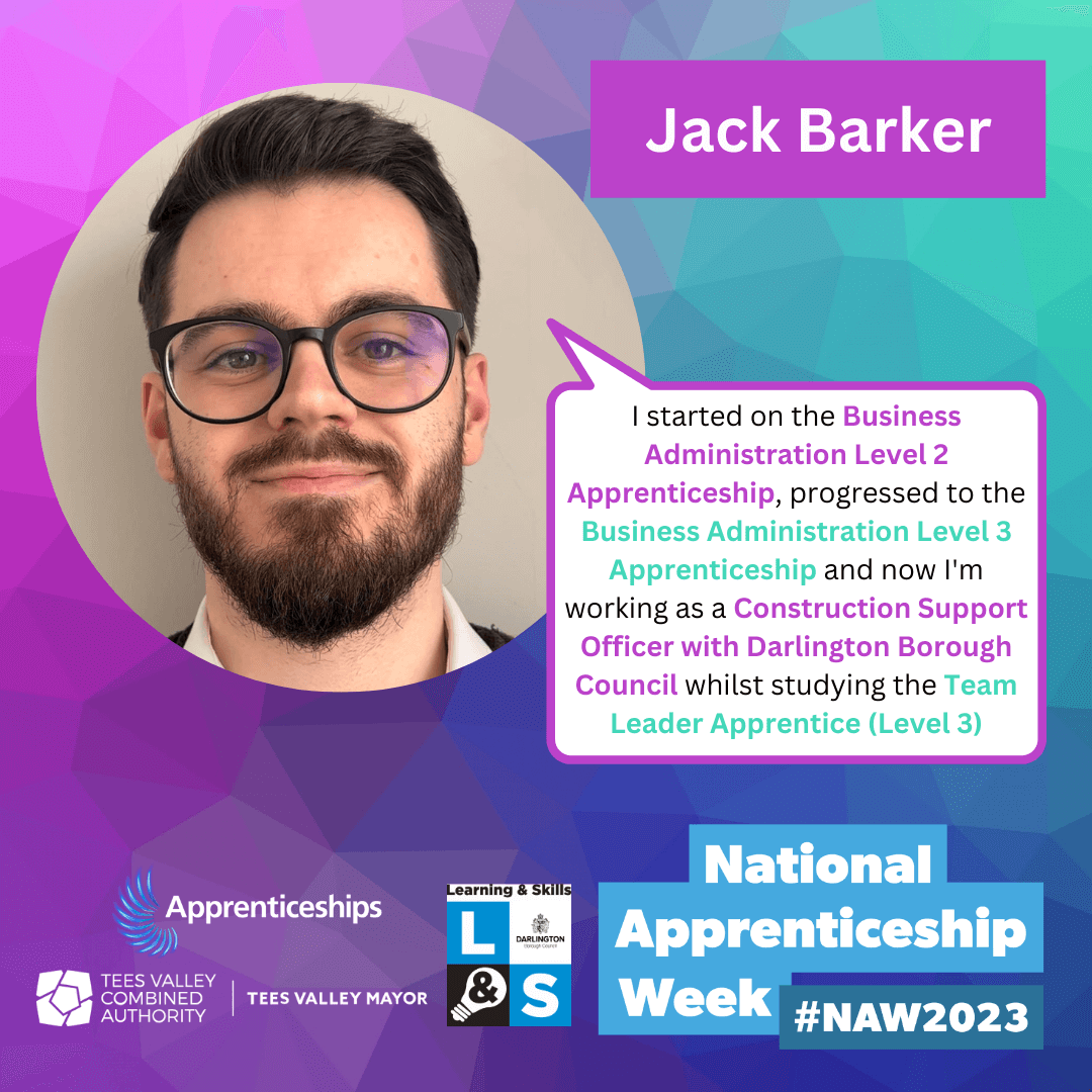 Jack Barker - I started on the Business Administration Level 2 Apprenticeship, progressed to the Business Administration Level 3 Apprenticeship and now I'm working as a Construction Support Officer with Darlington Borough Council whilst studying the Team Leader Apprentice (Level 3)